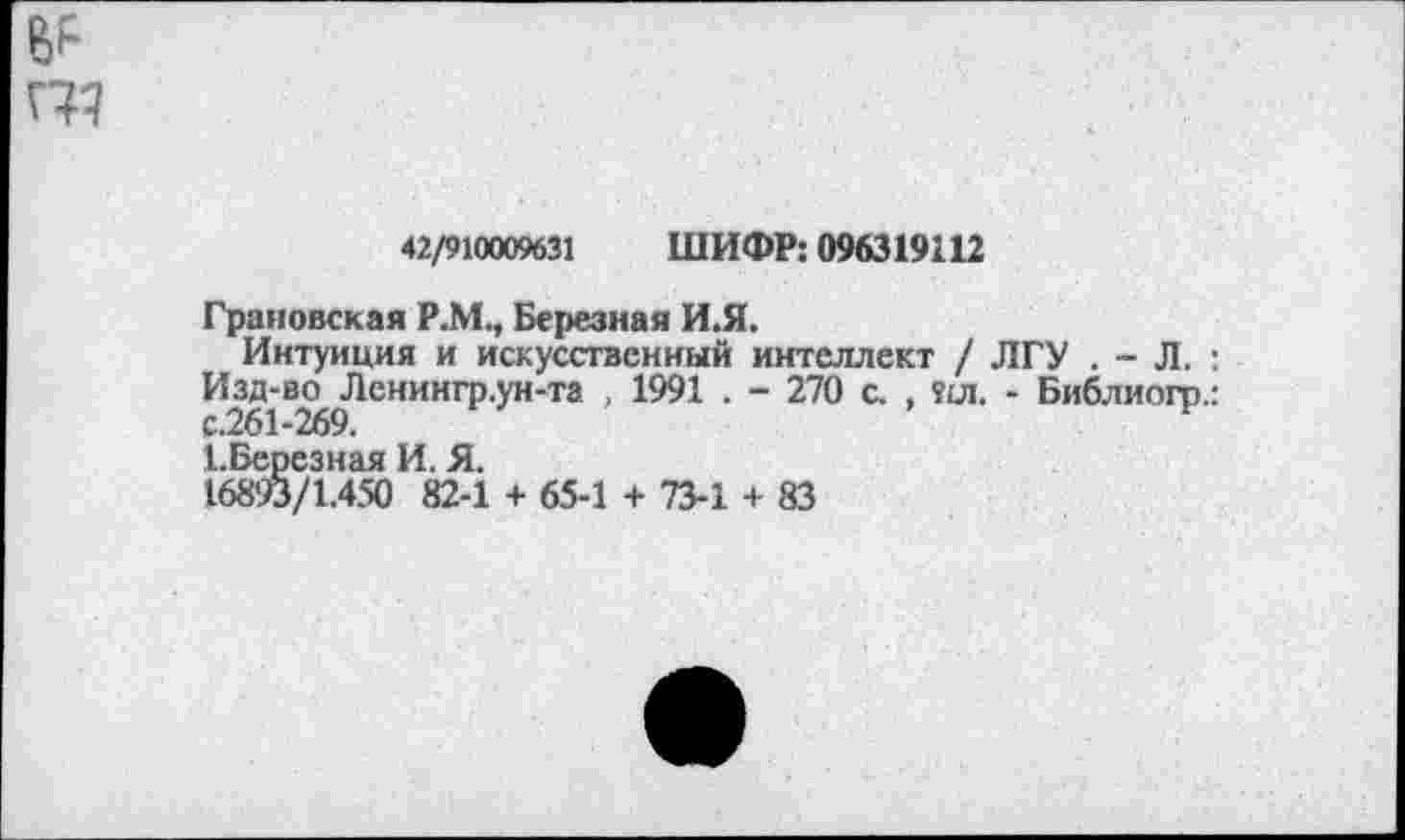 ﻿42/910009631 ШИФР: 096319112
Грановская Р.М., Березная И.Я.
Интуиция и искусственный интеллект / ЛГУ . - Л. : Изд-во Ленингр.ун-та , 1991 . - 270 с. , ял. - Библиогр.: с.261-269.	н
ЕБереэная И. Я.
16893/1.450 82-1 + 65-1 + 73-1 + 83